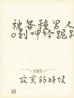 被各种男人cao到呻吟跪趴h小说