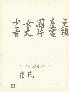 少女国产免费观看大片电视剧中