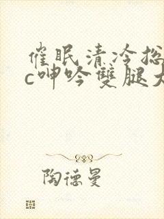 催眠清冷总裁被c呻吟双腿大开