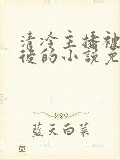 清冷主播被囚禁后的小说免费阅读全文