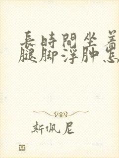 长时间坐着上班腿脚浮肿怎么回事