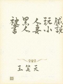 被黑人玩腻的秘书人妻小说