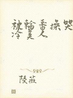 被轮番操哭的清冷美人