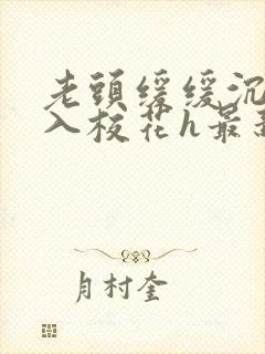 老头缓缓沉腰进入校花h最新章节