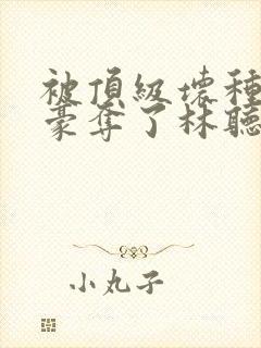 被顶级坏种强取豪夺了林听成