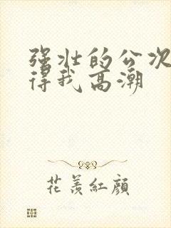 强壮的公次次弄得我高潮