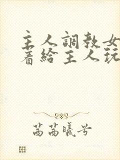 主人调教女m跪着给主人玩弄微博