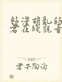 动漫胡乱的深见君在线观看未删减版