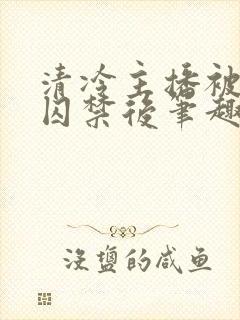 清冷主播被疯批囚禁后笔趣阁