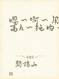 嗯～啊～用力～高h～纯肉～男男