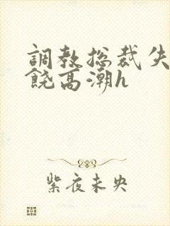 调教总裁失禁求饶高潮h