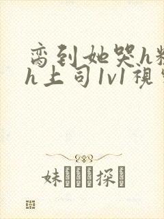 脔到她哭h粗话h上司1v1视频