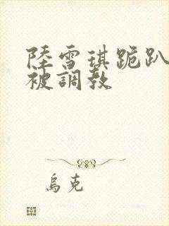 陆雪琪跪趴淫辱被调教