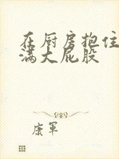 在厨房抱住岳丰满大屁股