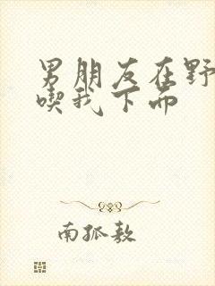 男朋友在野外猛吃我下面