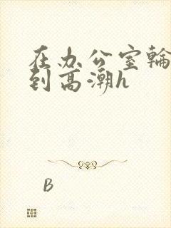 在办公室轮流澡到高潮h