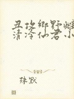 丑攻乡野雌堕的清冷仙君小说阅读