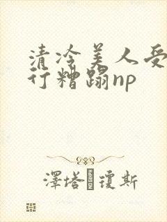清冷美人受被强行糟蹋np