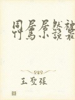 同居居然被青梅竹马小说最新章节更