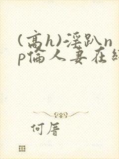 (高h)淫趴np伦人妻在线阅读