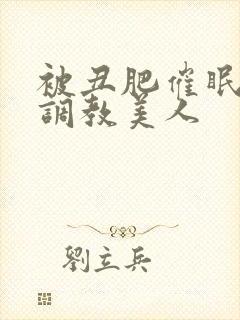 被丑肥催眠药物调教美人