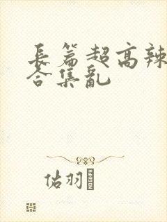 长篇超高辣h文合集乱