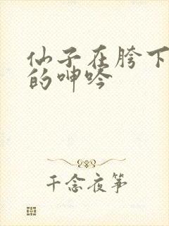 仙子在胯下娇喘的呻吟