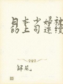 日本少妇被丈夫的上司连续侵犯其失去理智