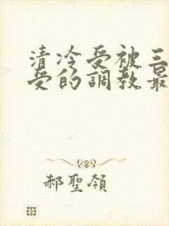 清冷受被三攻一受的调教最新章节更