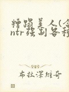 糟蹋美人(合集ntr强制各种美人虐