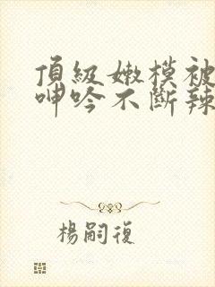 顶级嫩模被啪到呻吟不断辣文