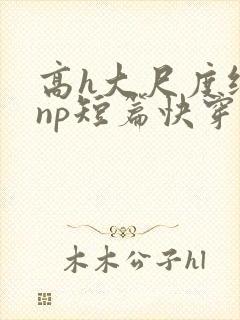 高h大尺度纯肉np短篇快穿