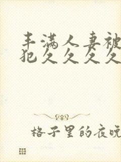 丰满人妻被公侵犯久久久久久