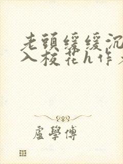 老头缓缓沉腰进入校花h作者