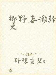 乡野春潮干柴烈火