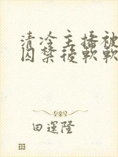 清冷主播被疯批囚禁后软软的林子封面