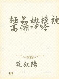 极品嫩模被啪到高潮呻吟