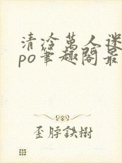 清冷万人迷女主po笔趣阁最新章节更新