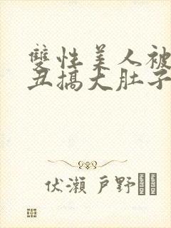 双性美人被老肥丑搞大肚子 小说