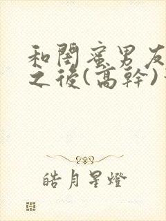 和闺蜜男友合租之后(高干)笔趣阁