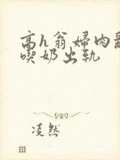 高h翁妇肉乱文吃奶出轨