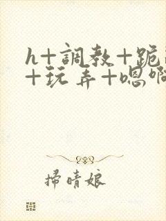 h+调教+跪趴+玩弄+嗯啊女女