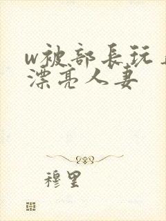 w被部长玩弄的漂亮人妻