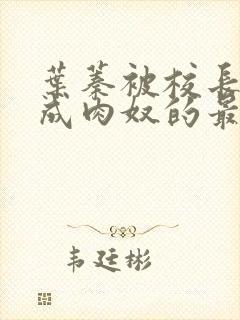 叶蓁被校长调教成肉奴的最新章节内