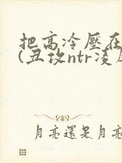 把高冷压在身下(丑攻ntr凌辱)