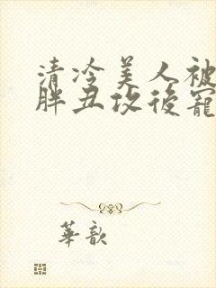 清冷美人被献给胖丑攻后宠的小说