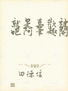 就是喜欢被他啊吧阿笔趣阁