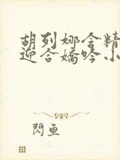 胡列娜含精肉臀迎合娇吟小说