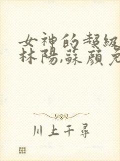 女神的超级赘婿林阳,苏颜免费阅读全部