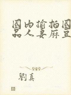 国内揄拍国内精品人妻麻豆